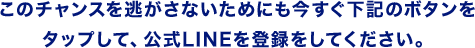 このチャンスを逃がさないためにも今すぐ下記のボタンをタップして、公式LINEを登録をしてください。