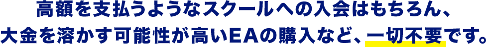 高額を支払うようなスクールへの入会はもちろん、大金を溶かす可能性が高いEAの購入など、一切不要です。