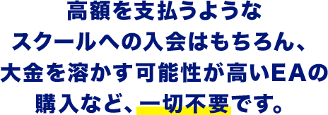 高額を支払うようなスクールへの入会はもちろん、大金を溶かす可能性が高いEAの購入など、一切不要です。